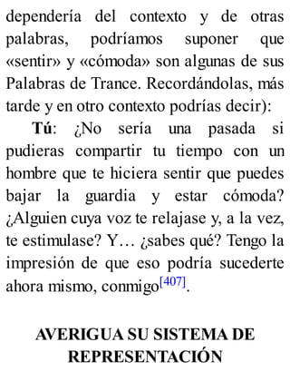 dependería del contexto y de otras
palabras, podríamos suponer que
«sentir» y «cómoda» son algunas de sus
Palabras de Trance. Recordándolas, más
tarde y en otro contexto podrías decir):
Tú: ¿No sería una pasada si
pudieras compartir tu tiempo con un
hombre que te hiciera sentir que puedes
bajar la guardia y estar cómoda?
¿Alguien cuya voz te relajase y, a la vez,
te estimulase? Y… ¿sabes qué? Tengo la
impresión de que eso podría sucederte
ahora mismo, conmigo[407].
AVERIGUA SU SISTEMA DE
REPRESENTACIÓN
 