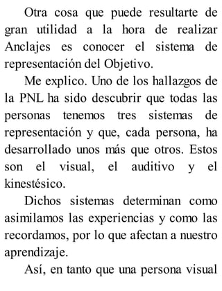 Otra cosa que puede resultarte de
gran utilidad a la hora de realizar
Anclajes es conocer el sistema de
representación del Objetivo.
Me explico. Uno de los hallazgos de
la PNL ha sido descubrir que todas las
personas tenemos tres sistemas de
representación y que, cada persona, ha
desarrollado unos más que otros. Estos
son el visual, el auditivo y el
kinestésico.
Dichos sistemas determinan como
asimilamos las experiencias y como las
recordamos, por lo que afectan a nuestro
aprendizaje.
Así, en tanto que una persona visual
 