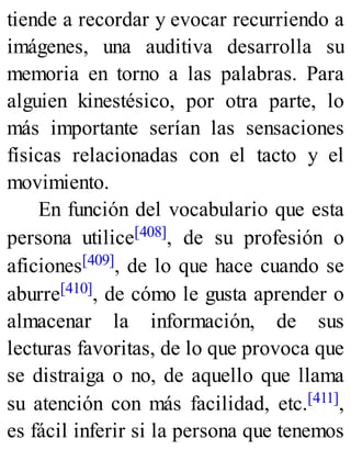 tiende a recordar y evocar recurriendo a
imágenes, una auditiva desarrolla su
memoria en torno a las palabras. Para
alguien kinestésico, por otra parte, lo
más importante serían las sensaciones
físicas relacionadas con el tacto y el
movimiento.
En función del vocabulario que esta
persona utilice[408], de su profesión o
aficiones[409], de lo que hace cuando se
aburre[410], de cómo le gusta aprender o
almacenar la información, de sus
lecturas favoritas, de lo que provoca que
se distraiga o no, de aquello que llama
su atención con más facilidad, etc.[411],
es fácil inferir si la persona que tenemos
 