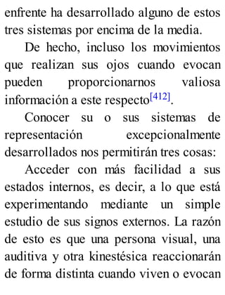 enfrente ha desarrollado alguno de estos
tres sistemas por encima de la media.
De hecho, incluso los movimientos
que realizan sus ojos cuando evocan
pueden proporcionarnos valiosa
información a este respecto[412].
Conocer su o sus sistemas de
representación excepcionalmente
desarrollados nos permitirán tres cosas:
Acceder con más facilidad a sus
estados internos, es decir, a lo que está
experimentando mediante un simple
estudio de sus signos externos. La razón
de esto es que una persona visual, una
auditiva y otra kinestésica reaccionarán
de forma distinta cuando viven o evocan
 