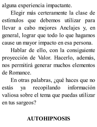 alguna experiencia impactante.
Elegir más certeramente la clase de
estímulos que debemos utilizar para
llevar a cabo mejores Anclajes y, en
general, lograr que todo lo que hagamos
cause un mayor impacto en esa persona.
Hablar de ello, con la consiguiente
proyección de Valor. Hacerlo, además,
nos permitirá generar muchos elementos
de Romance.
En otras palabras, ¿qué haces que no
estás ya recopilando información
valiosa sobre el tema que puedas utilizar
en tus sargeos?
AUTOHIPNOSIS
 