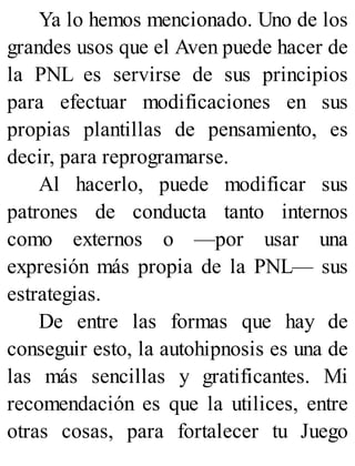 Ya lo hemos mencionado. Uno de los
grandes usos que el Aven puede hacer de
la PNL es servirse de sus principios
para efectuar modificaciones en sus
propias plantillas de pensamiento, es
decir, para reprogramarse.
Al hacerlo, puede modificar sus
patrones de conducta tanto internos
como externos o —por usar una
expresión más propia de la PNL— sus
estrategias.
De entre las formas que hay de
conseguir esto, la autohipnosis es una de
las más sencillas y gratificantes. Mi
recomendación es que la utilices, entre
otras cosas, para fortalecer tu Juego
 