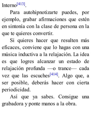 Interno[413].
Para autohipnotizarte puedes, por
ejemplo, grabar afirmaciones que estén
en sintonía con la clase de persona en la
que te quieres convertir.
Si quieres hacer que resulten más
eficaces, conviene que lo hagas con una
música inductiva a la relajación. La idea
es que logres alcanzar un estado de
relajación profunda —o trance— cada
vez que las escuches[414]. Algo que, a
ser posible, deberás hacer con cierta
periodicidad.
Así que ya sabes. Consigue una
grabadora y ponte manos a la obra.
 