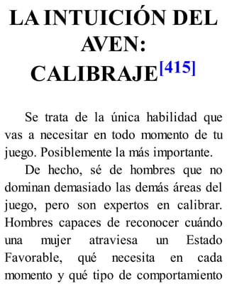 LA INTUICIÓN DEL
AVEN:
CALIBRAJE[415]
Se trata de la única habilidad que
vas a necesitar en todo momento de tu
juego. Posiblemente la más importante.
De hecho, sé de hombres que no
dominan demasiado las demás áreas del
juego, pero son expertos en calibrar.
Hombres capaces de reconocer cuándo
una mujer atraviesa un Estado
Favorable, qué necesita en cada
momento y qué tipo de comportamiento
 