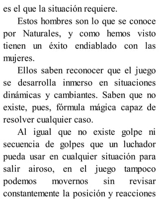es el que la situación requiere.
Estos hombres son lo que se conoce
por Naturales, y como hemos visto
tienen un éxito endiablado con las
mujeres.
Ellos saben reconocer que el juego
se desarrolla inmerso en situaciones
dinámicas y cambiantes. Saben que no
existe, pues, fórmula mágica capaz de
resolver cualquier caso.
Al igual que no existe golpe ni
secuencia de golpes que un luchador
pueda usar en cualquier situación para
salir airoso, en el juego tampoco
podemos movernos sin revisar
constantemente la posición y reacciones
 