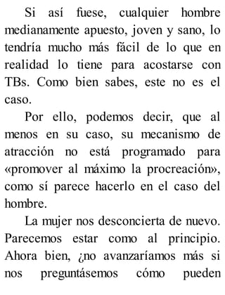 Si así fuese, cualquier hombre
medianamente apuesto, joven y sano, lo
tendría mucho más fácil de lo que en
realidad lo tiene para acostarse con
TBs. Como bien sabes, este no es el
caso.
Por ello, podemos decir, que al
menos en su caso, su mecanismo de
atracción no está programado para
«promover al máximo la procreación»,
como sí parece hacerlo en el caso del
hombre.
La mujer nos desconcierta de nuevo.
Parecemos estar como al principio.
Ahora bien, ¿no avanzaríamos más si
nos preguntásemos cómo pueden
 