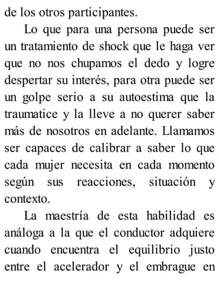 de los otros participantes.
Lo que para una persona puede ser
un tratamiento de shock que le haga ver
que no nos chupamos el dedo y logre
despertar su interés, para otra puede ser
un golpe serio a su autoestima que la
traumatice y la lleve a no querer saber
más de nosotros en adelante. Llamamos
ser capaces de calibrar a saber lo que
cada mujer necesita en cada momento
según sus reacciones, situación y
contexto.
La maestría de esta habilidad es
análoga a la que el conductor adquiere
cuando encuentra el equilibrio justo
entre el acelerador y el embrague en
 