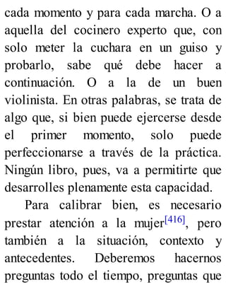 cada momento y para cada marcha. O a
aquella del cocinero experto que, con
solo meter la cuchara en un guiso y
probarlo, sabe qué debe hacer a
continuación. O a la de un buen
violinista. En otras palabras, se trata de
algo que, si bien puede ejercerse desde
el primer momento, solo puede
perfeccionarse a través de la práctica.
Ningún libro, pues, va a permitirte que
desarrolles plenamente esta capacidad.
Para calibrar bien, es necesario
prestar atención a la mujer[416], pero
también a la situación, contexto y
antecedentes. Deberemos hacernos
preguntas todo el tiempo, preguntas que
 