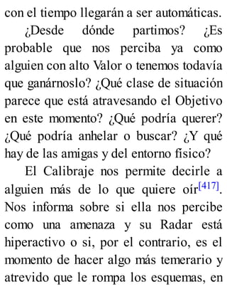 con el tiempo llegarán a ser automáticas.
¿Desde dónde partimos? ¿Es
probable que nos perciba ya como
alguien con alto Valor o tenemos todavía
que ganárnoslo? ¿Qué clase de situación
parece que está atravesando el Objetivo
en este momento? ¿Qué podría querer?
¿Qué podría anhelar o buscar? ¿Y qué
hay de las amigas y del entorno físico?
El Calibraje nos permite decirle a
alguien más de lo que quiere oír[417].
Nos informa sobre si ella nos percibe
como una amenaza y su Radar está
hiperactivo o si, por el contrario, es el
momento de hacer algo más temerario y
atrevido que le rompa los esquemas, en
 