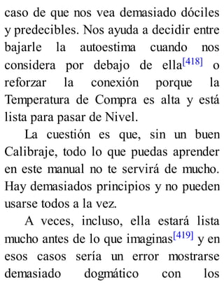 caso de que nos vea demasiado dóciles
y predecibles. Nos ayuda a decidir entre
bajarle la autoestima cuando nos
considera por debajo de ella[418] o
reforzar la conexión porque la
Temperatura de Compra es alta y está
lista para pasar de Nivel.
La cuestión es que, sin un buen
Calibraje, todo lo que puedas aprender
en este manual no te servirá de mucho.
Hay demasiados principios y no pueden
usarse todos a la vez.
A veces, incluso, ella estará lista
mucho antes de lo que imaginas[419] y en
esos casos sería un error mostrarse
demasiado dogmático con los
 