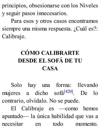 principios, obsesionarse con los Niveles
y seguir pasos innecesarios.
Para esos y otros casos encontramos
siempre una misma respuesta. ¿Cuál es?:
Calibraje.
CÓMO CALIBRARTE
DESDE EL SOFÁ DE TU
CASA
Solo hay una forma: llevando
mujeres a dicho sofá[420]. De lo
contrario, olvídalo. No se puede.
El Calibraje es —como hemos
apuntado— la única habilidad que vas a
necesitar en todo momento.
 