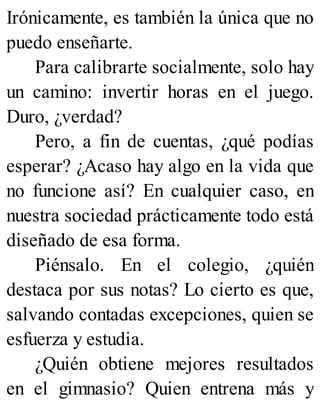 Irónicamente, es también la única que no
puedo enseñarte.
Para calibrarte socialmente, solo hay
un camino: invertir horas en el juego.
Duro, ¿verdad?
Pero, a fin de cuentas, ¿qué podías
esperar? ¿Acaso hay algo en la vida que
no funcione así? En cualquier caso, en
nuestra sociedad prácticamente todo está
diseñado de esa forma.
Piénsalo. En el colegio, ¿quién
destaca por sus notas? Lo cierto es que,
salvando contadas excepciones, quien se
esfuerza y estudia.
¿Quién obtiene mejores resultados
en el gimnasio? Quien entrena más y
 