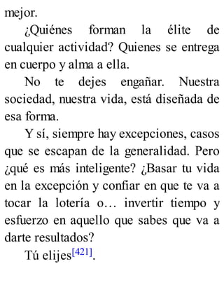 mejor.
¿Quiénes forman la élite de
cualquier actividad? Quienes se entrega
en cuerpo y alma a ella.
No te dejes engañar. Nuestra
sociedad, nuestra vida, está diseñada de
esa forma.
Y sí, siempre hay excepciones, casos
que se escapan de la generalidad. Pero
¿qué es más inteligente? ¿Basar tu vida
en la excepción y confiar en que te va a
tocar la lotería o… invertir tiempo y
esfuerzo en aquello que sabes que va a
darte resultados?
Tú elijes[421].
 