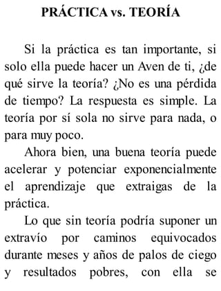 PRÁCTICA vs. TEORÍA
Si la práctica es tan importante, si
solo ella puede hacer un Aven de ti, ¿de
qué sirve la teoría? ¿No es una pérdida
de tiempo? La respuesta es simple. La
teoría por sí sola no sirve para nada, o
para muy poco.
Ahora bien, una buena teoría puede
acelerar y potenciar exponencialmente
el aprendizaje que extraigas de la
práctica.
Lo que sin teoría podría suponer un
extravío por caminos equivocados
durante meses y años de palos de ciego
y resultados pobres, con ella se
 