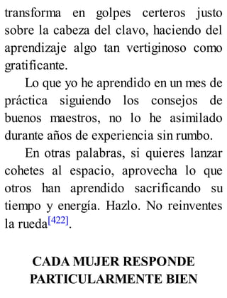 transforma en golpes certeros justo
sobre la cabeza del clavo, haciendo del
aprendizaje algo tan vertiginoso como
gratificante.
Lo que yo he aprendido en un mes de
práctica siguiendo los consejos de
buenos maestros, no lo he asimilado
durante años de experiencia sin rumbo.
En otras palabras, si quieres lanzar
cohetes al espacio, aprovecha lo que
otros han aprendido sacrificando su
tiempo y energía. Hazlo. No reinventes
la rueda[422].
CADA MUJER RESPONDE
PARTICULARMENTE BIEN
 