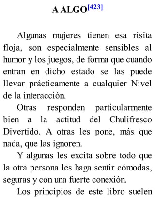 A ALGO[423]
Algunas mujeres tienen esa risita
floja, son especialmente sensibles al
humor y los juegos, de forma que cuando
entran en dicho estado se las puede
llevar prácticamente a cualquier Nivel
de la interacción.
Otras responden particularmente
bien a la actitud del Chulifresco
Divertido. A otras les pone, más que
nada, que las ignoren.
Y algunas les excita sobre todo que
la otra persona les haga sentir cómodas,
seguras y con una fuerte conexión.
Los principios de este libro suelen
 