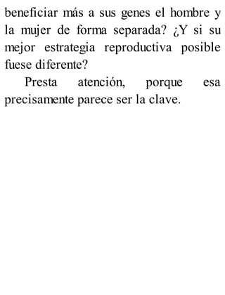 beneficiar más a sus genes el hombre y
la mujer de forma separada? ¿Y si su
mejor estrategia reproductiva posible
fuese diferente?
Presta atención, porque esa
precisamente parece ser la clave.
 