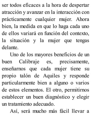 ser todos eficaces a la hora de despertar
atracción y avanzar en la interacción con
prácticamente cualquier mujer. Ahora
bien, la medida en que lo haga cada uno
de ellos variará en función del contexto,
la situación y la mujer que tengas
delante.
Uno de los mayores beneficios de un
buen Calibraje es, precisamente,
enseñarnos que cada mujer tiene su
propio talón de Aquiles y responde
particularmente bien a alguno o varios
de estos elementos. El otro, permitirnos
establecer un buen diagnóstico y elegir
un tratamiento adecuado.
Así, será mucho más fácil llevar a
 