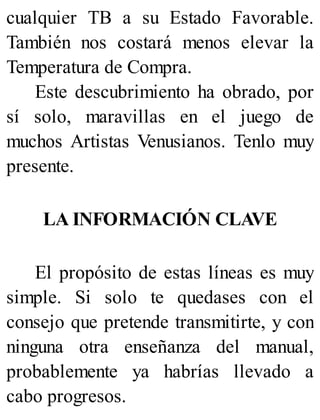 cualquier TB a su Estado Favorable.
También nos costará menos elevar la
Temperatura de Compra.
Este descubrimiento ha obrado, por
sí solo, maravillas en el juego de
muchos Artistas Venusianos. Tenlo muy
presente.
LA INFORMACIÓN CLAVE
El propósito de estas líneas es muy
simple. Si solo te quedases con el
consejo que pretende transmitirte, y con
ninguna otra enseñanza del manual,
probablemente ya habrías llevado a
cabo progresos.
 