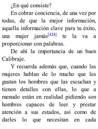 ¿En qué consiste?
En cobrar conciencia, de una vez por
todas, de que la mejor información,
aquella información clave para tu éxito,
una mujer jamás[424] te la va a
proporcionar con palabras.
De ahí la importancia de un buen
Calibraje.
Y recuerda además que, cuando las
mujeres hablan de lo mucho que les
gustan los hombres que las escuchan y
tienen detalles con ellas, lo que a
menudo están en realidad pidiendo son
hombres capaces de leer y prestar
atención a sus estados, así como de
darles lo que necesitan en cada
 