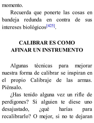 momento.
Recuerda que ponerte las cosas en
bandeja redunda en contra de sus
intereses biológicos[425].
CALIBRAR ES COMO
AFINAR UN INSTRUMENTO
Algunas técnicas para mejorar
nuestra forma de calibrar se inspiran en
el propio Calibraje de las armas.
Piénsalo.
¿Has tenido alguna vez un rifle de
perdigones? Si alguien te diese uno
desajustado, ¿qué harías para
recalibrarlo? O mejor, si no te dejaran
 