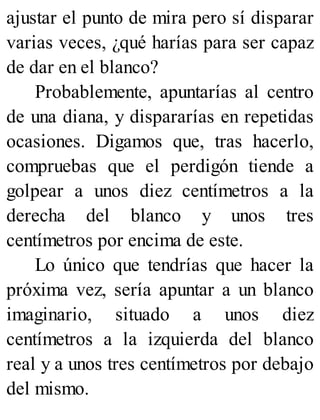 ajustar el punto de mira pero sí disparar
varias veces, ¿qué harías para ser capaz
de dar en el blanco?
Probablemente, apuntarías al centro
de una diana, y dispararías en repetidas
ocasiones. Digamos que, tras hacerlo,
compruebas que el perdigón tiende a
golpear a unos diez centímetros a la
derecha del blanco y unos tres
centímetros por encima de este.
Lo único que tendrías que hacer la
próxima vez, sería apuntar a un blanco
imaginario, situado a unos diez
centímetros a la izquierda del blanco
real y a unos tres centímetros por debajo
del mismo.
 