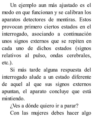 Un ejemplo aun más ajustado es el
modo en que funcionan y se calibran los
aparatos detectores de mentiras. Estos
provocan primero ciertos estados en el
interrogado, asociando a continuación
unos signos externos que se repiten en
cada uno de dichos estados (signos
relativos al pulso, ondas cerebrales,
etc.).
Si más tarde alguna respuesta del
interrogado alude a un estado diferente
de aquel al que sus signos externos
apuntan, el aparato concluye que está
mintiendo.
¿Ves a dónde quiero ir a parar?
Con las mujeres debes hacer algo
 
