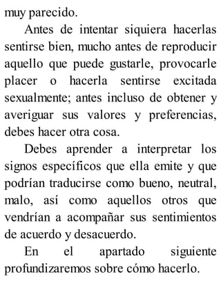 muy parecido.
Antes de intentar siquiera hacerlas
sentirse bien, mucho antes de reproducir
aquello que puede gustarle, provocarle
placer o hacerla sentirse excitada
sexualmente; antes incluso de obtener y
averiguar sus valores y preferencias,
debes hacer otra cosa.
Debes aprender a interpretar los
signos específicos que ella emite y que
podrían traducirse como bueno, neutral,
malo, así como aquellos otros que
vendrían a acompañar sus sentimientos
de acuerdo y desacuerdo.
En el apartado siguiente
profundizaremos sobre cómo hacerlo.
 