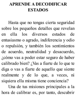 APRENDE A DECODIFICAR
ESTADOS
Hasta que no tengas cierta seguridad
sobre los pequeños detalles que revelan
en ella los diversos estados de
entusiasmo o agrado, indiferencia y odio
o repulsión, y también los sentimientos
de acuerdo, neutralidad y desacuerdo,
¿cómo vas a poder estar seguro de haber
calibrado bien? ¿Vas a fiarte de lo que te
diga o vas a fiarte de aquello que siente
realmente y de lo que, a veces, ni
siquiera ella misma tiene conciencia?
Una de tus misiones principales a la
hora de calibrar es, por tanto, descubrir
 