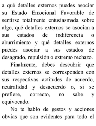 a qué detalles externos puedes asociar
su Estado Emocional Favorable de
sentirse totalmente entusiasmada sobre
algo, qué detalles externos se asocian a
sus estados de indiferencia o
aburrimiento y qué detalles externos
puedes asociar a sus estados de
desagrado, repulsión o extremo rechazo.
Finalmente, debes descubrir que
detalles externos se corresponden con
sus respectivas actitudes de acuerdo,
neutralidad y desacuerdo o, si se
prefiere, correcto, no sabe y
equivocado.
No te hablo de gestos y acciones
obvias que son evidentes para todo el
 