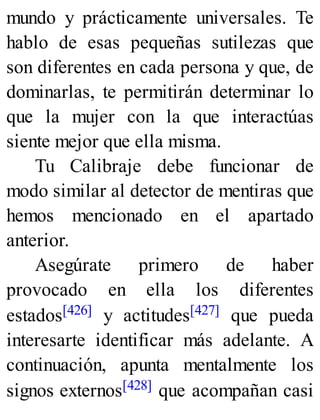 mundo y prácticamente universales. Te
hablo de esas pequeñas sutilezas que
son diferentes en cada persona y que, de
dominarlas, te permitirán determinar lo
que la mujer con la que interactúas
siente mejor que ella misma.
Tu Calibraje debe funcionar de
modo similar al detector de mentiras que
hemos mencionado en el apartado
anterior.
Asegúrate primero de haber
provocado en ella los diferentes
estados[426] y actitudes[427] que pueda
interesarte identificar más adelante. A
continuación, apunta mentalmente los
signos externos[428] que acompañan casi
 