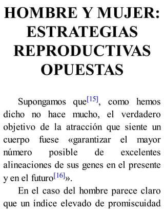 HOMBRE Y MUJER:
ESTRATEGIAS
REPRODUCTIVAS
OPUESTAS
Supongamos que[15], como hemos
dicho no hace mucho, el verdadero
objetivo de la atracción que siente un
cuerpo fuese «garantizar el mayor
número posible de excelentes
alineaciones de sus genes en el presente
y en el futuro[16]».
En el caso del hombre parece claro
que un índice elevado de promiscuidad
 