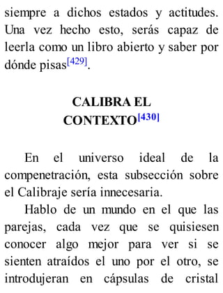 siempre a dichos estados y actitudes.
Una vez hecho esto, serás capaz de
leerla como un libro abierto y saber por
dónde pisas[429].
CALIBRA EL
CONTEXTO[430]
En el universo ideal de la
compenetración, esta subsección sobre
el Calibraje sería innecesaria.
Hablo de un mundo en el que las
parejas, cada vez que se quisiesen
conocer algo mejor para ver si se
sienten atraídos el uno por el otro, se
introdujeran en cápsulas de cristal
 