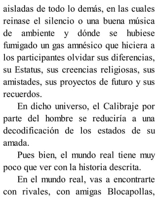 aisladas de todo lo demás, en las cuales
reinase el silencio o una buena música
de ambiente y dónde se hubiese
fumigado un gas amnésico que hiciera a
los participantes olvidar sus diferencias,
su Estatus, sus creencias religiosas, sus
amistades, sus proyectos de futuro y sus
recuerdos.
En dicho universo, el Calibraje por
parte del hombre se reduciría a una
decodificación de los estados de su
amada.
Pues bien, el mundo real tiene muy
poco que ver con la historia descrita.
En el mundo real, vas a encontrarte
con rivales, con amigas Blocapollas,
 