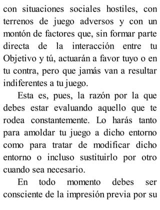 con situaciones sociales hostiles, con
terrenos de juego adversos y con un
montón de factores que, sin formar parte
directa de la interacción entre tu
Objetivo y tú, actuarán a favor tuyo o en
tu contra, pero que jamás van a resultar
indiferentes a tu juego.
Esta es, pues, la razón por la que
debes estar evaluando aquello que te
rodea constantemente. Lo harás tanto
para amoldar tu juego a dicho entorno
como para tratar de modificar dicho
entorno o incluso sustituirlo por otro
cuando sea necesario.
En todo momento debes ser
consciente de la impresión previa por su
 
