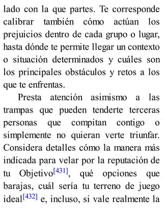 lado con la que partes. Te corresponde
calibrar también cómo actúan los
prejuicios dentro de cada grupo o lugar,
hasta dónde te permite llegar un contexto
o situación determinados y cuáles son
los principales obstáculos y retos a los
que te enfrentas.
Presta atención asimismo a las
trampas que pueden tenderte terceras
personas que compitan contigo o
simplemente no quieran verte triunfar.
Considera detalles cómo la manera más
indicada para velar por la reputación de
tu Objetivo[431], qué opciones que
barajas, cuál sería tu terreno de juego
ideal[432] e, incluso, si vale realmente la
 