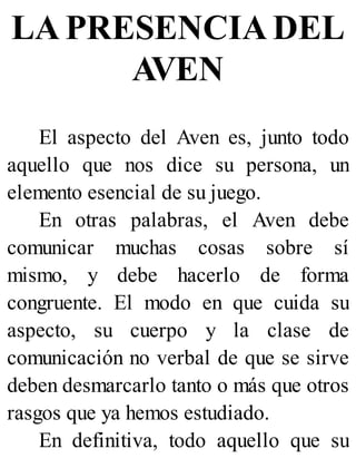 LA PRESENCIA DEL
AVEN
El aspecto del Aven es, junto todo
aquello que nos dice su persona, un
elemento esencial de su juego.
En otras palabras, el Aven debe
comunicar muchas cosas sobre sí
mismo, y debe hacerlo de forma
congruente. El modo en que cuida su
aspecto, su cuerpo y la clase de
comunicación no verbal de que se sirve
deben desmarcarlo tanto o más que otros
rasgos que ya hemos estudiado.
En definitiva, todo aquello que su
 