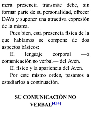 mera presencia transmite debe, sin
formar parte de su personalidad, ofrecer
DAVs y suponer una atractiva expresión
de la misma.
Pues bien, esta presencia física de la
que hablamos se compone de dos
aspectos básicos:
El lenguaje corporal —o
comunicación no verbal— del Aven.
El físico y la apariencia del Aven.
Por este mismo orden, pasamos a
estudiarlos a continuación.
SU COMUNICACIÓN NO
VERBAL[434]
 