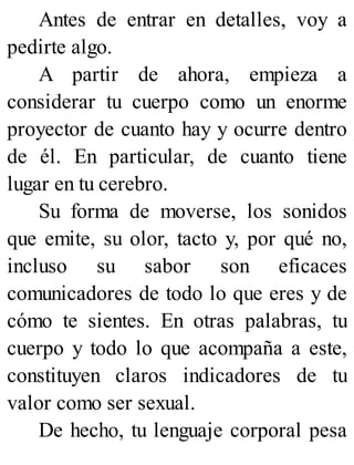 Antes de entrar en detalles, voy a
pedirte algo.
A partir de ahora, empieza a
considerar tu cuerpo como un enorme
proyector de cuanto hay y ocurre dentro
de él. En particular, de cuanto tiene
lugar en tu cerebro.
Su forma de moverse, los sonidos
que emite, su olor, tacto y, por qué no,
incluso su sabor son eficaces
comunicadores de todo lo que eres y de
cómo te sientes. En otras palabras, tu
cuerpo y todo lo que acompaña a este,
constituyen claros indicadores de tu
valor como ser sexual.
De hecho, tu lenguaje corporal pesa
 