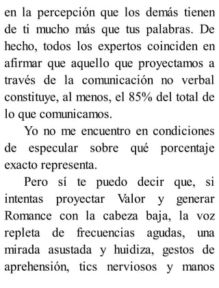 en la percepción que los demás tienen
de ti mucho más que tus palabras. De
hecho, todos los expertos coinciden en
afirmar que aquello que proyectamos a
través de la comunicación no verbal
constituye, al menos, el 85% del total de
lo que comunicamos.
Yo no me encuentro en condiciones
de especular sobre qué porcentaje
exacto representa.
Pero sí te puedo decir que, si
intentas proyectar Valor y generar
Romance con la cabeza baja, la voz
repleta de frecuencias agudas, una
mirada asustada y huidiza, gestos de
aprehensión, tics nerviosos y manos
 