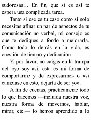 sudorosas… En fin, que si es así te
espera una complicada tarea.
Tanto si ese es tu caso como si solo
necesitas afinar un par de aspectos de tu
comunicación no verbal, mi consejo es
que te dediques a fondo a mejorarla.
Como todo lo demás en la vida, es
cuestión de tiempo y dedicación.
Y, por favor, no caigas en la trampa
del «yo soy así, esta es mi forma de
comportarme y de expresarme» o «si
cambiase en esto, dejaría de ser yo».
A fin de cuentas, prácticamente todo
lo que hacemos —incluida nuestra voz,
nuestra forma de movernos, hablar,
mirar, etc.— lo hemos aprendido a lo
 