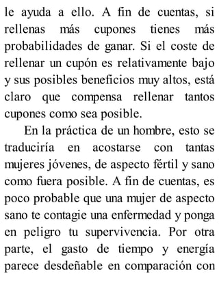 le ayuda a ello. A fin de cuentas, si
rellenas más cupones tienes más
probabilidades de ganar. Si el coste de
rellenar un cupón es relativamente bajo
y sus posibles beneficios muy altos, está
claro que compensa rellenar tantos
cupones como sea posible.
En la práctica de un hombre, esto se
traduciría en acostarse con tantas
mujeres jóvenes, de aspecto fértil y sano
como fuera posible. A fin de cuentas, es
poco probable que una mujer de aspecto
sano te contagie una enfermedad y ponga
en peligro tu supervivencia. Por otra
parte, el gasto de tiempo y energía
parece desdeñable en comparación con
 