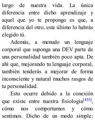 largo de nuestra vida. La única
diferencia entre dicho aprendizaje y
aquel que yo te propongo es que, a
diferencia del otro, este último lo habrás
elegido tú.
Además, a menudo un lenguaje
corporal que suponga una DEV parte de
una personalidad también poco apta. De
ahí que, mejorando tu lenguaje corporal,
también tenderás a mejorar de forma
inconsciente y natural muchos rasgos de
tu personalidad.
Esto ocurre debido a la conexión
que existe entre nuestra fisiología[435],
cómo nos comportamos y cómo
sentimos. Dicho de un modo simple:
 
