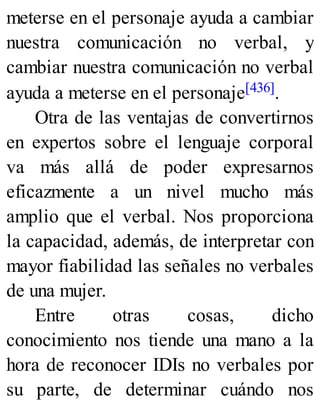 meterse en el personaje ayuda a cambiar
nuestra comunicación no verbal, y
cambiar nuestra comunicación no verbal
ayuda a meterse en el personaje[436].
Otra de las ventajas de convertirnos
en expertos sobre el lenguaje corporal
va más allá de poder expresarnos
eficazmente a un nivel mucho más
amplio que el verbal. Nos proporciona
la capacidad, además, de interpretar con
mayor fiabilidad las señales no verbales
de una mujer.
Entre otras cosas, dicho
conocimiento nos tiende una mano a la
hora de reconocer IDIs no verbales por
su parte, de determinar cuándo nos
 