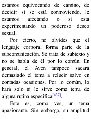 estamos equivocando de camino, de
decidir si se está conmoviendo, le
estamos afectando o si está
experimentando un poderoso deseo
sexual.
Por cierto, no olvides que el
lenguaje corporal forma parte de la
subcomunicación. Se trata de subtexto y
no se habla de él por lo común. En
general, el Aven tampoco sacará
demasiado el tema a relucir salvo en
contadas ocasiones. Por lo común, lo
hará solo si le sirve como tema de
alguna rutina específica[437].
Este es, como ves, un tema
apasionante. Sin embargo, su amplitud
 