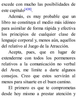 excede con mucho las posibilidades de
este capítulo[438].
Además, es muy probable que un
libro no constituya el medio más idóneo
para asimilar de forma rápida y efectiva
los principios de cualquier clase de
lenguaje corporal y, menos aún, aquellos
del relativo al Juego de la Atracción.
Acepta, pues, que en lugar de
extenderme con todos los pormenores
relativos a la comunicación no verbal
del Aven, me limite a darte algunos
consejos. Creo que estos servirán al
menos para situarte en el buen camino.
El primero es que te comprometas
desde hoy mismo a prestar atención y
 