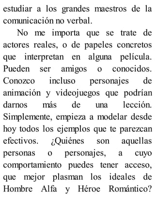 estudiar a los grandes maestros de la
comunicación no verbal.
No me importa que se trate de
actores reales, o de papeles concretos
que interpretan en alguna película.
Pueden ser amigos o conocidos.
Conozco incluso personajes de
animación y videojuegos que podrían
darnos más de una lección.
Simplemente, empieza a modelar desde
hoy todos los ejemplos que te parezcan
efectivos. ¿Quiénes son aquellas
personas o personajes, a cuyo
comportamiento puedes tener acceso,
que mejor plasman los ideales de
Hombre Alfa y Héroe Romántico?
 