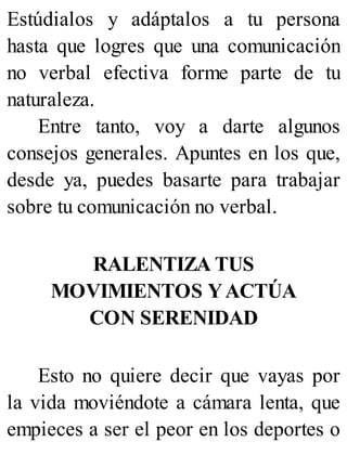 Estúdialos y adáptalos a tu persona
hasta que logres que una comunicación
no verbal efectiva forme parte de tu
naturaleza.
Entre tanto, voy a darte algunos
consejos generales. Apuntes en los que,
desde ya, puedes basarte para trabajar
sobre tu comunicación no verbal.
RALENTIZA TUS
MOVIMIENTOS YACTÚA
CON SERENIDAD
Esto no quiere decir que vayas por
la vida moviéndote a cámara lenta, que
empieces a ser el peor en los deportes o
 