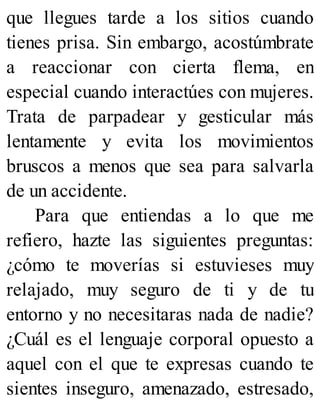 que llegues tarde a los sitios cuando
tienes prisa. Sin embargo, acostúmbrate
a reaccionar con cierta flema, en
especial cuando interactúes con mujeres.
Trata de parpadear y gesticular más
lentamente y evita los movimientos
bruscos a menos que sea para salvarla
de un accidente.
Para que entiendas a lo que me
refiero, hazte las siguientes preguntas:
¿cómo te moverías si estuvieses muy
relajado, muy seguro de ti y de tu
entorno y no necesitaras nada de nadie?
¿Cuál es el lenguaje corporal opuesto a
aquel con el que te expresas cuando te
sientes inseguro, amenazado, estresado,
 
