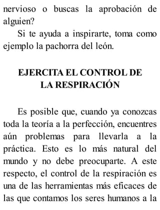nervioso o buscas la aprobación de
alguien?
Si te ayuda a inspirarte, toma como
ejemplo la pachorra del león.
EJERCITA EL CONTROL DE
LA RESPIRACIÓN
Es posible que, cuando ya conozcas
toda la teoría a la perfección, encuentres
aún problemas para llevarla a la
práctica. Esto es lo más natural del
mundo y no debe preocuparte. A este
respecto, el control de la respiración es
una de las herramientas más eficaces de
las que contamos los seres humanos a la
 